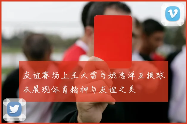 友谊赛场上王大雷与姚浩洋互换球衣展现体育精神与友谊之美
