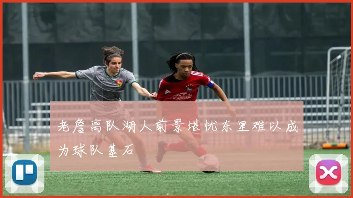 老詹离队湖人前景堪忧东里难以成为球队基石