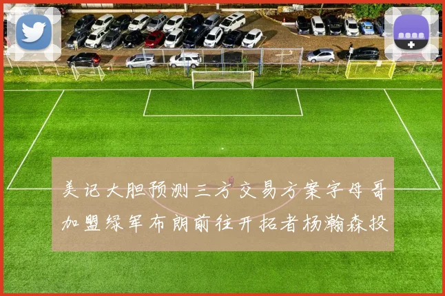 美记大胆预测三方交易方案字母哥加盟绿军布朗前往开拓者杨瀚森投奔雄鹿