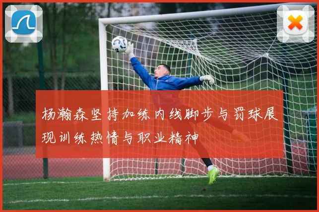 杨瀚森坚持加练内线脚步与罚球展现训练热情与职业精神