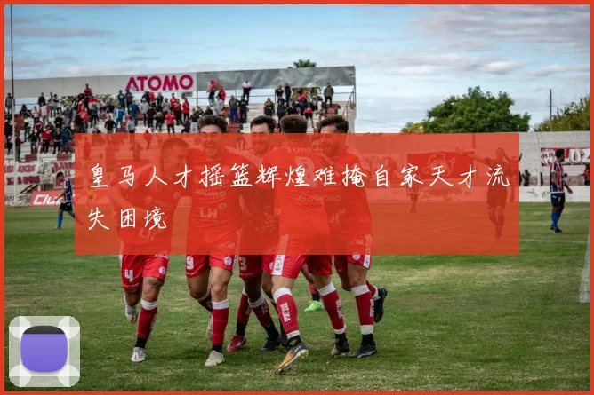 皇马人才摇篮辉煌难掩自家天才流失困境