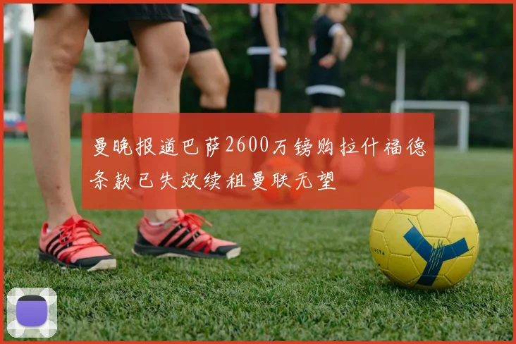 曼晚报道巴萨2600万镑购拉什福德条款已失效续租曼联无望