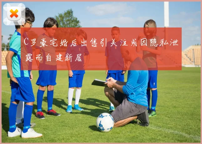 C罗豪宅婚后出售引关注或因隐私泄露而自建新居