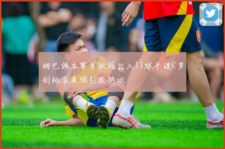 姆巴佩本赛季欧冠打入11球平追C罗创纪录表现引发热议