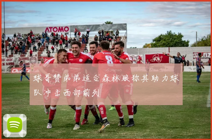 球哥赞弟弟适合森林狼称其助力球队冲击西部前列