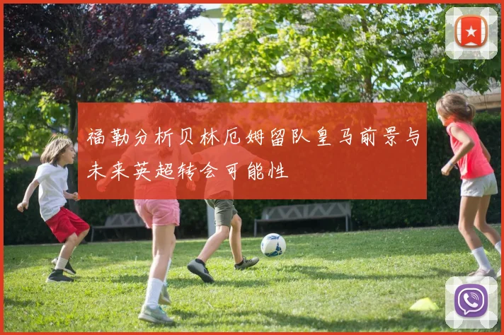 福勒分析贝林厄姆留队皇马前景与未来英超转会可能性