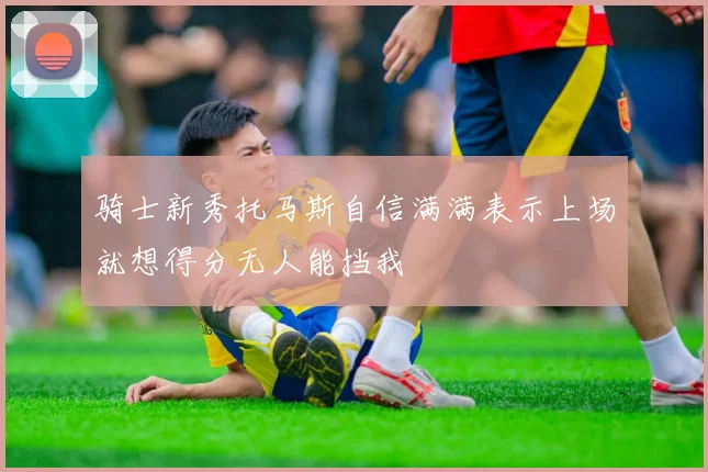 骑士新秀托马斯自信满满表示上场就想得分无人能挡我