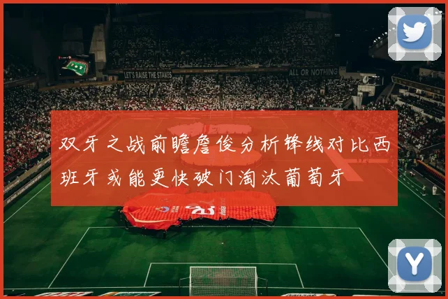 双牙之战前瞻詹俊分析锋线对比西班牙或能更快破门淘汰葡萄牙