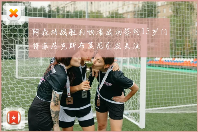 阿森纳战胜利物浦成功签约15岁门将菲尼克斯布莱尼引发关注
