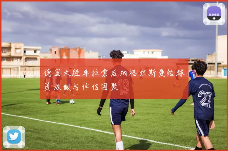 德国大胜库拉索后纳格尔斯曼给球员放假与伴侣团聚