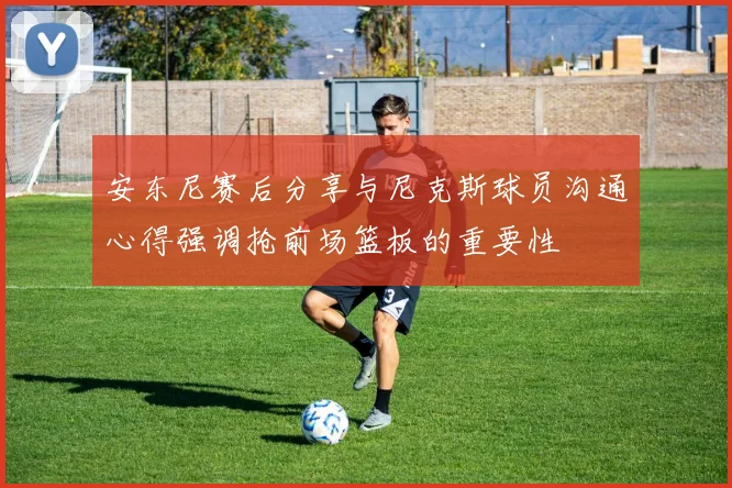 安东尼赛后分享与尼克斯球员沟通心得强调抢前场篮板的重要性