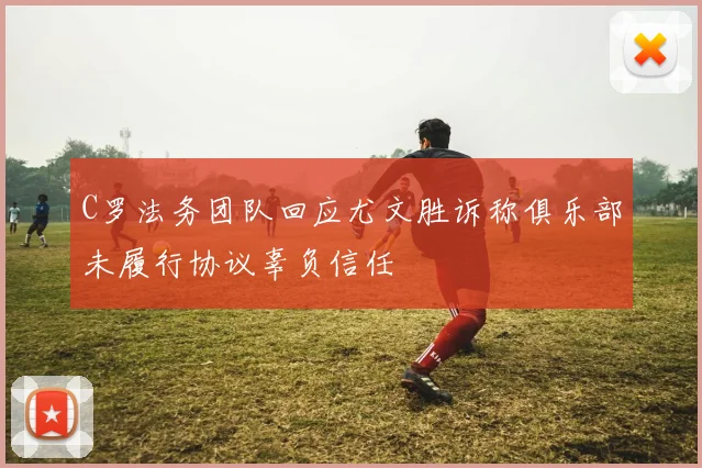 C罗法务团队回应尤文胜诉称俱乐部未履行协议辜负信任