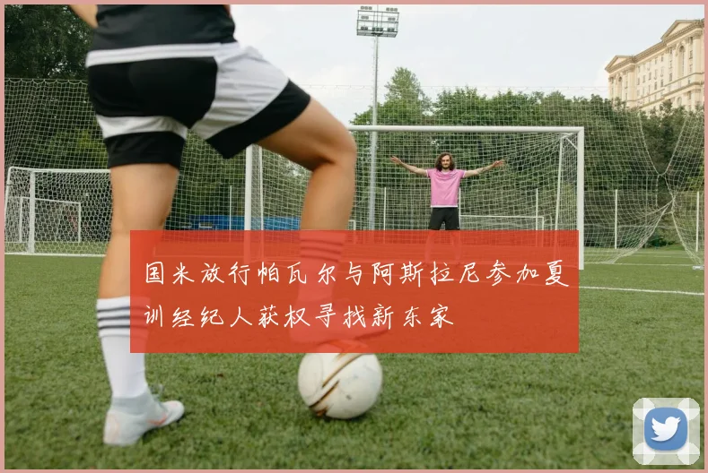 国米放行帕瓦尔与阿斯拉尼参加夏训经纪人获权寻找新东家