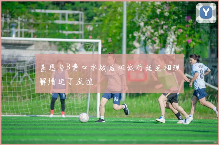 基恩与B费口水战后坦诚对话互相理解增进了友谊